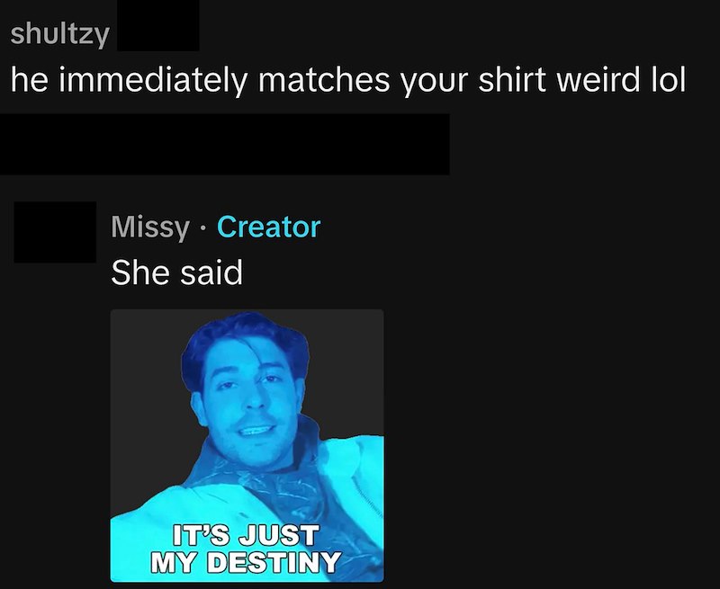 shultzy he immediately matches your shirt weird lol Missy - Creator She said IT'S JUST MY DESTINY