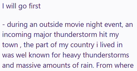 I will go first - during an outside movie night event, an incoming major thunderstorm hit my town, the part of my country i lived in was wel known for heavy thunderstorms and massive amounts of rain. From where