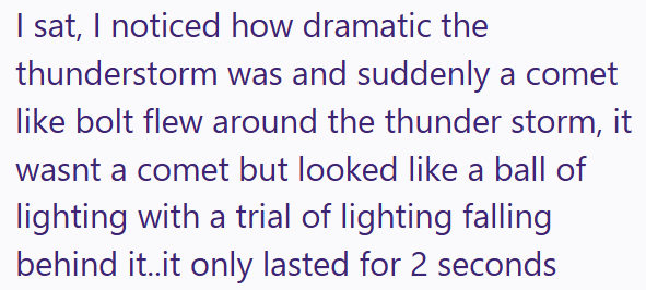 I sat, I noticed how dramatic the thunderstorm was and suddenly a comet like bolt flew around the thunder storm, it wasnt a comet but looked like a ball of lighting with a trial of lighting falling behind it..it only lasted for 2 seconds