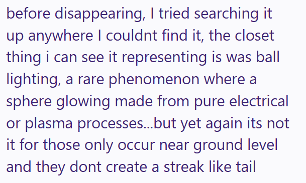 before disappearing, I tried searching it up anywhere I couldnt find it, the closet thing i can see it representing is was ball lighting, a rare phenomenon where a sphere glowing made from pure electrical or plasma processes...but yet again its not it for those only occur near ground level and they dont create a streak like tail