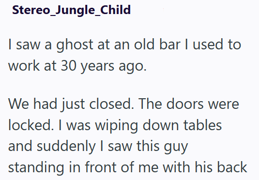 Stereo_Jungle_Child I saw a ghost at an old bar I used to work at 30 years ago. We had just closed. The doors were locked. I was wiping down tables and suddenly I saw this guy standing in front of me with his back