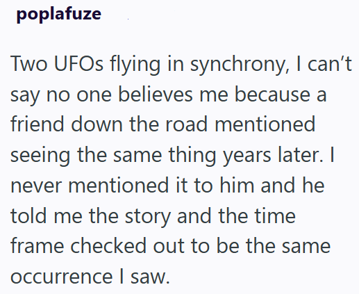 poplafuze Two UFOs flying in synchrony, I can't say no one believes me because a friend down the road mentioned seeing the same thing years later. I never mentioned it to him and he told me the story and the time frame checked out to be the same occurrence I saw.