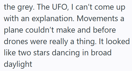 the grey. The UFO, I can't come up with an explanation. Movements a plane couldn't make and before drones were really a thing. It looked like two stars dancing in broad daylight