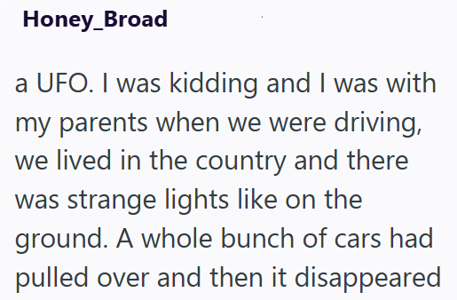 Honey_Broad a UFO. I was kidding and I was with my parents when we were driving, we lived in the country and there was strange lights like on the ground. A whole bunch of cars had pulled over and then it disappeared