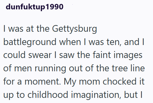 dunfuktup1990 I was at the Gettysburg battleground when I was ten, and I could swear I saw the faint images of men running out of the tree line for a moment. My mom chocked it up to childhood imagination, but I