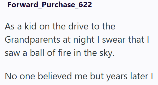 Forward_Purchase_622 As a kid on the drive to the Grandparents at night I swear that I saw a ball of fire in the sky. No one believed me but years later I