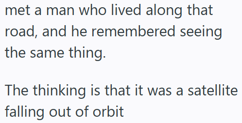 met a man who lived along that road, and he remembered seeing the same thing. The thinking is that it was a satellite falling out of orbit