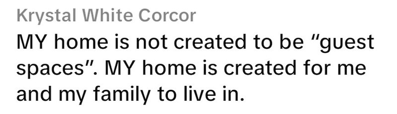 Krystal White Corcor MY home is not created to be "guest spaces". MY home is created for me and my family to live in.