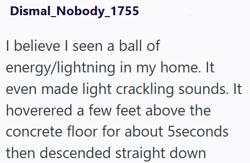 Dismal_Nobody_1755 I believe I seen a ball of energy/lightning in my home. It even made light crackling sounds. It hoverered a few feet above the concrete floor for about 5seconds then descended straight down