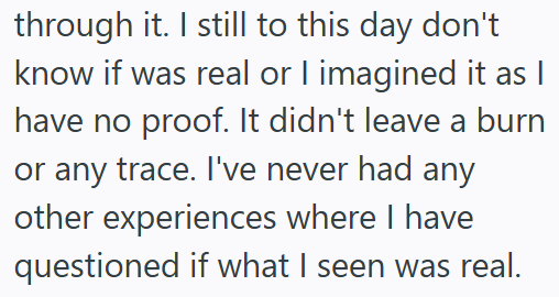 through it. I still to this day don't know if was real or I imagined it as I have no proof. It didn't leave a burn or any trace. I've never had any other experiences where I have questioned if what I seen was real.