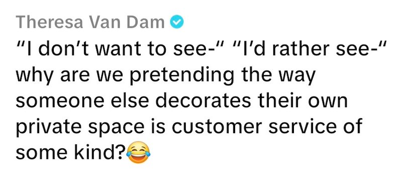 Theresa Van Dam "I don't want to see-" "I'd rather see-" why are we pretending the way someone else decorates their own private space is customer service of some kind?
