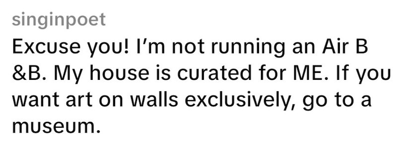 singinpoet Excuse you! I'm not running an Air B &B. My house is curated for ME. If you want art on walls exclusively, go to a museum.