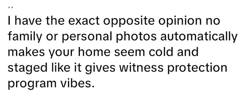 I have the exact opposite opinion no family or personal photos automatically makes your home seem cold and staged like it gives witness protection program vibes.
