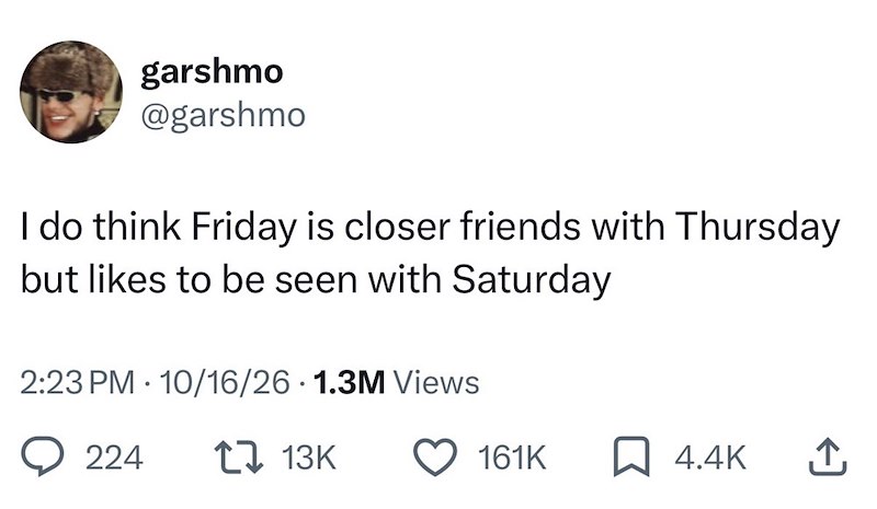 garshmo @garshmo I do think Friday is closer friends with Thursday but likes to be seen with Saturday 2:23 PM 10/16/26 1.3M Views 224 1 13K 161K ☐ 4.4K ↑