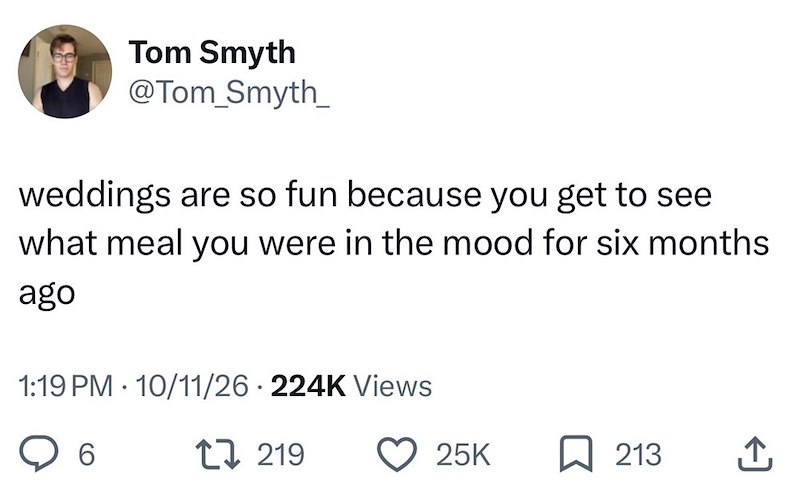 Tom Smyth @Tom_Smyth_ weddings are so fun because you get to see what meal you were in the mood for six months ago 1:19 PM 10/11/26 224K Views • 6 219 25K ☐ 213