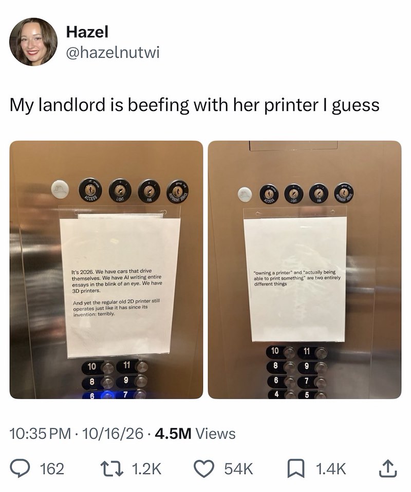Hazel @hazelnutwi My landlord is beefing with her printer I guess ACCESS LIGHT FAN ACCESS It's 2026. We have cars that drive themselves. We have Al writing entire essays in the blink of an eye. We have 3D printers. And yet the regular old 2D printer still operates just like it has since its invention: terribly. "owning a printer" and "actually being able to print something" are two entirely different things 10 8 6 11 9 10:35 PM 10/16/26 4.5M Views 162 1 1.2K 10 11 8 9 6 7 4 5 54K ☐ 1.4K ↑