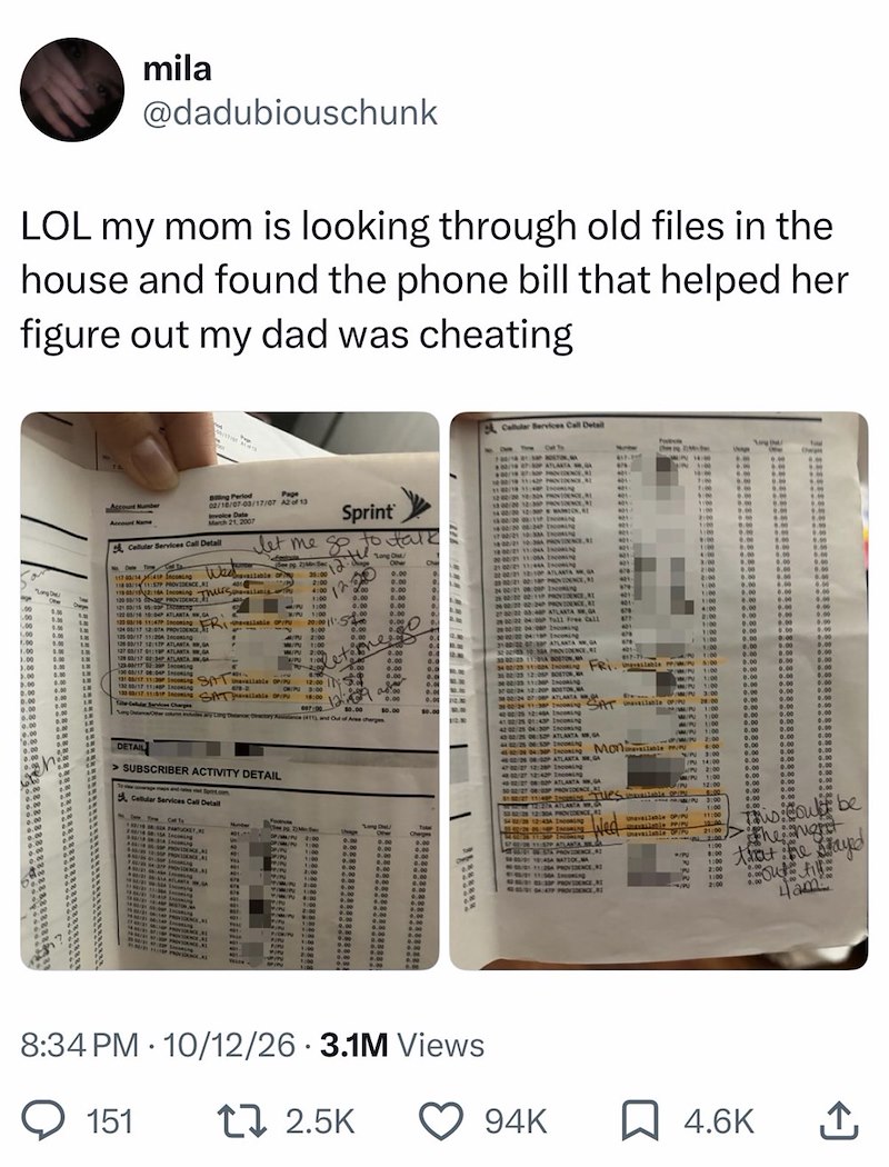 mila @dadubiouschunk LOL my mom is looking through old files in the house and found the phone bill that helped her figure out my dad was cheating Cellular Bervices Call Detail 0.00 Ope 00 00 8.00 1.00 0.00 1.00 IN 0.00 AM 1.00 1.00 0.00 3.00 0.00 3.00 0.00 5.00 0.00 0.00 0.00 0.00 0.00 0.00 0.00 0.00 0.00 0.00 Account Number Account Name Billing Period Page 02/18/07-03/17/07 A2 of 13 Invoice Date March 21, 2007 Cellular Services Call Detail No Date Time 117 00/14 41P Incoming Wed 118 03/14 11:57