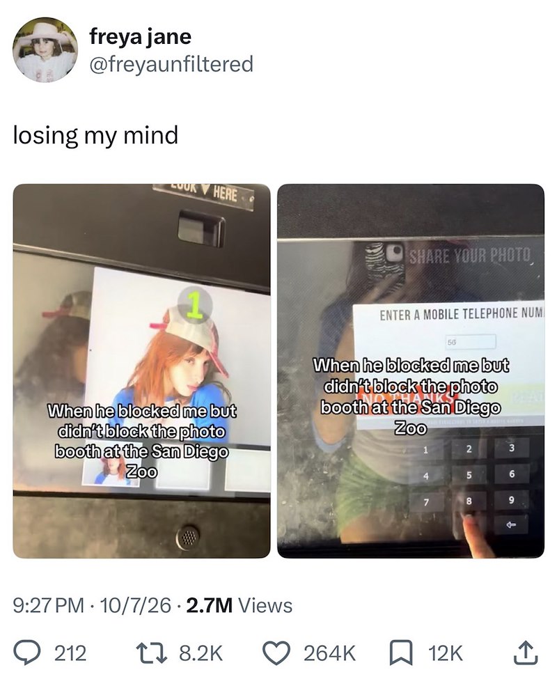 freya jane @freyaunfiltered losing my mind OUR HERE SHARE YOUR PHOTO, ENTER A MOBILE TELEPHONE NUM 56 When he blocked me but didn't block the photo booth at the San Diego Zoo When he blocked me but didn't block the photo booth at the San Diego Zoo 2 3 4 5 6 7 8 9 9:27 PM 10/7/26 2.7M Views 212 18.2K t 264K ☐ 12K ↑