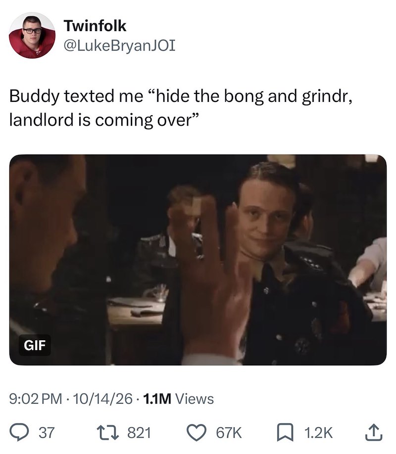 Twinfolk @Luke BryanJOI Buddy texted me "hide the bong and grindr, landlord is coming over" GIF . 9:02 PM 10/14/26 1.1M Views 37 17821 67K ☐ 1.2K ↑