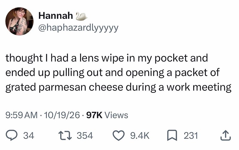 Hannah 20 @haphazardlyyyyy thought I had a lens wipe in my pocket and ended up pulling out and opening a packet of grated parmesan cheese during a work meeting . 9:59 AM 10/19/26 97K Views 34 354 9.4K ☐ 231 ↑