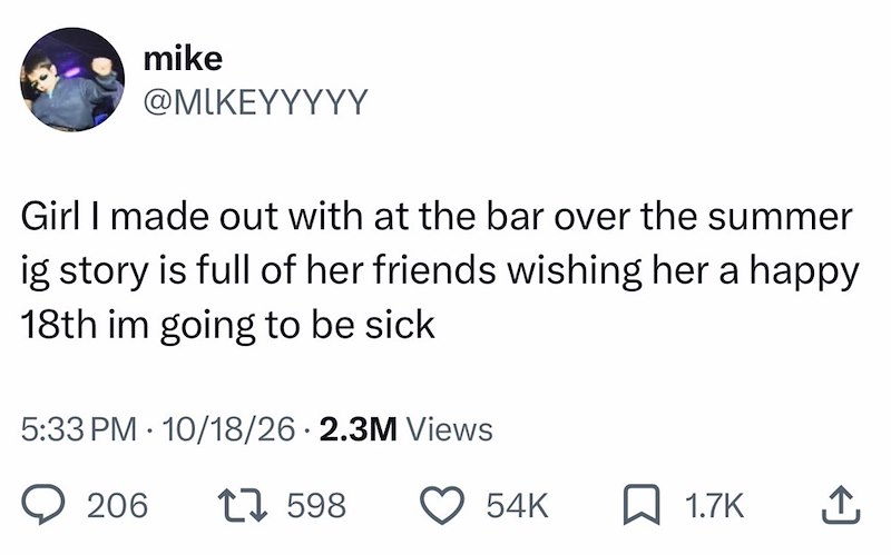mike @MIKEYYYYY Girl I made out with at the bar over the summer ig story is full of her friends wishing her a happy 18th im going to be sick 5:33 PM 10/18/26 2.3M Views 206 17598 54K 1.7K ↑