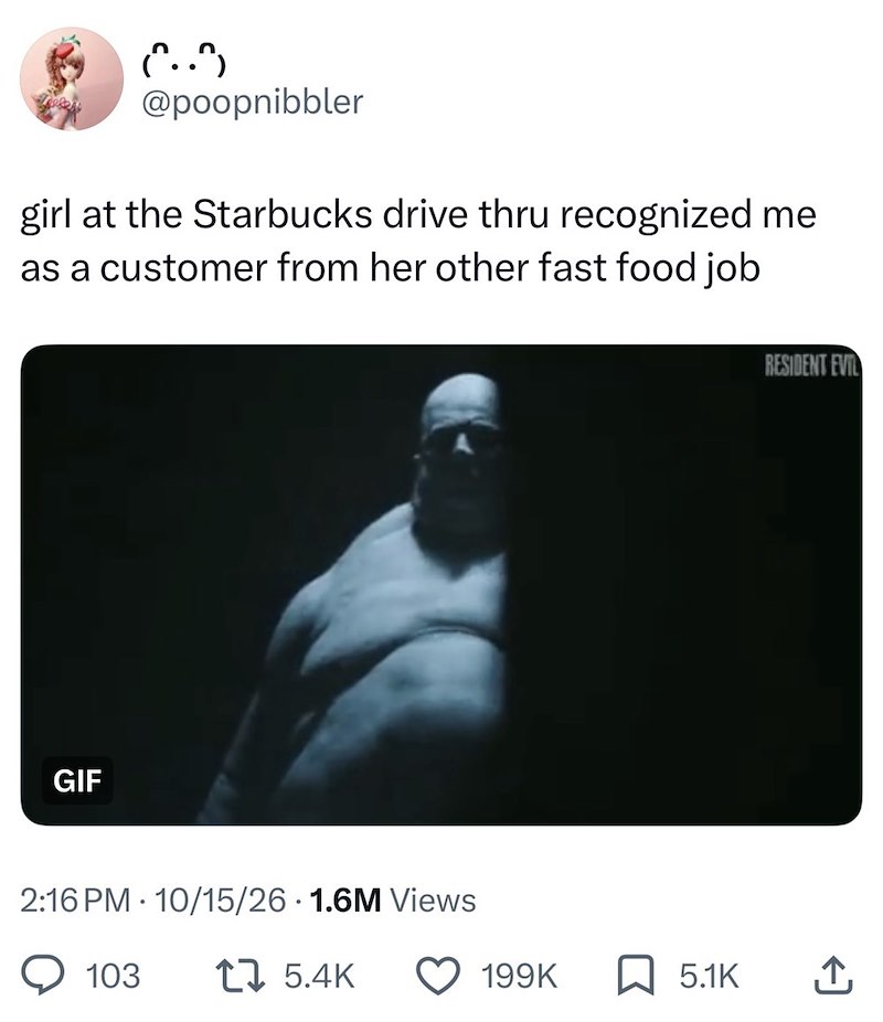 (..) @poopnibbler girl at the Starbucks drive thru recognized me as a customer from her other fast food job GIF 2:16 PM 10/15/26 1.6M Views . 103 17 5.4K RESIDENT EVIL 199K ☐ 5.1K ↑
