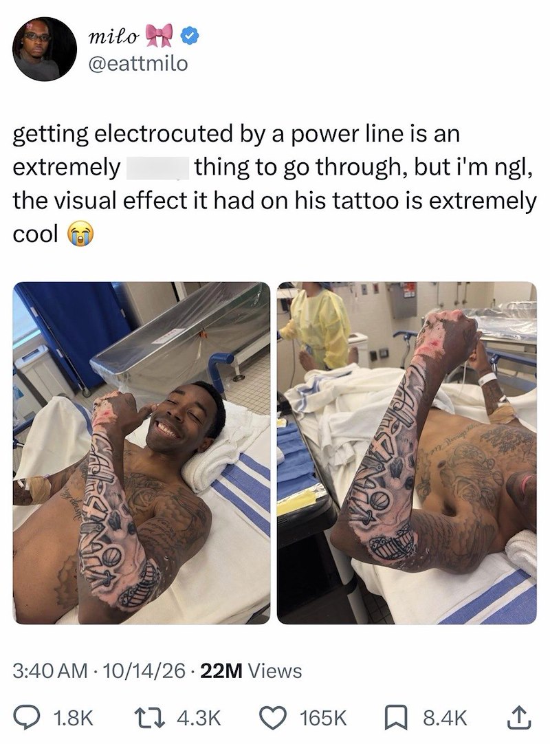 milo ❤ @eattmilo getting electrocuted by a power line is an extremely thing to go through, but i'm ngl, the visual effect it had on his tattoo is extremely cool 3:40 AM 10/14/26 22M Views ° 1.8K 1 4.3K 165K ☐ 8.4K