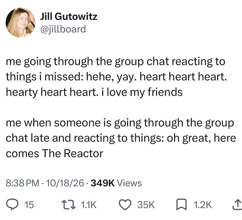 Jill Gutowitz @jillboard me going through the group chat reacting to things i missed: hehe, yay. heart heart heart. hearty heart heart. i love my friends me when someone is going through the group chat late and reacting to things: oh great, here comes The Reactor . 8:38 PM 10/18/26 349K Views 15 1 1.1K 35K ☐ 1.2K ↑