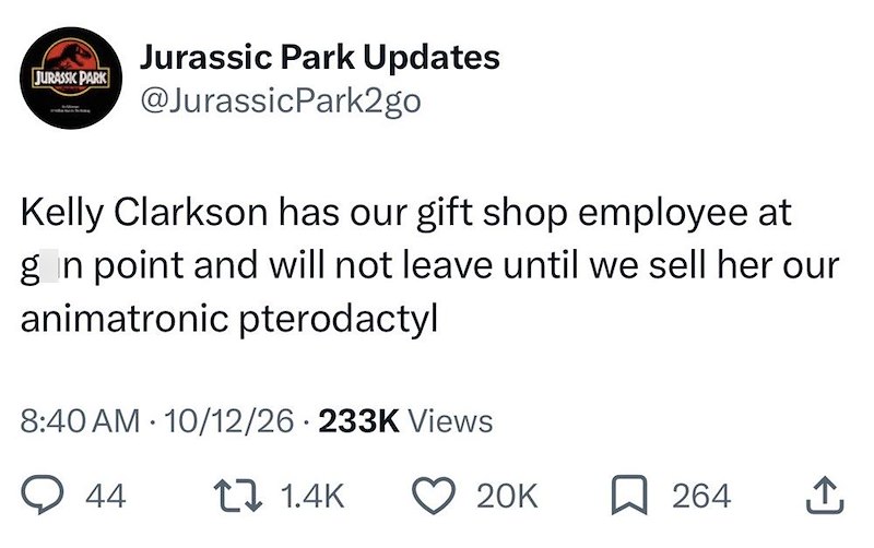 JURASSIC PARK Jurassic Park Updates @Jurassic Park2go Kelly Clarkson has our gift shop employee at gan point and will not leave until we sell her our animatronic pterodactyl 8:40 AM 10/12/26 233K Views 44 1.4K 20K ☐ 264 ↑