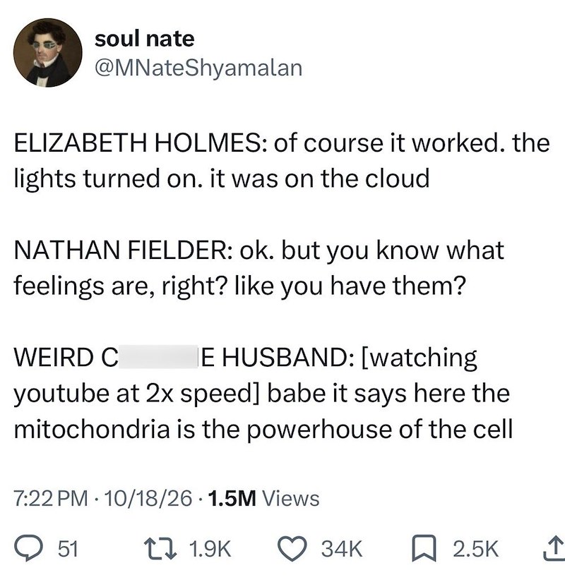 soul nate @MNateShyamalan ELIZABETH HOLMES: of course it worked. the lights turned on. it was on the cloud NATHAN FIELDER: ok. but you know what feelings are, right? like you have them? WEIRD C E HUSBAND: [watching youtube at 2x speed] babe it says here the mitochondria is the powerhouse of the cell 7:22 PM 10/18/26 1.5M Views • 51 t 1.9K 34K 2.5K ↑