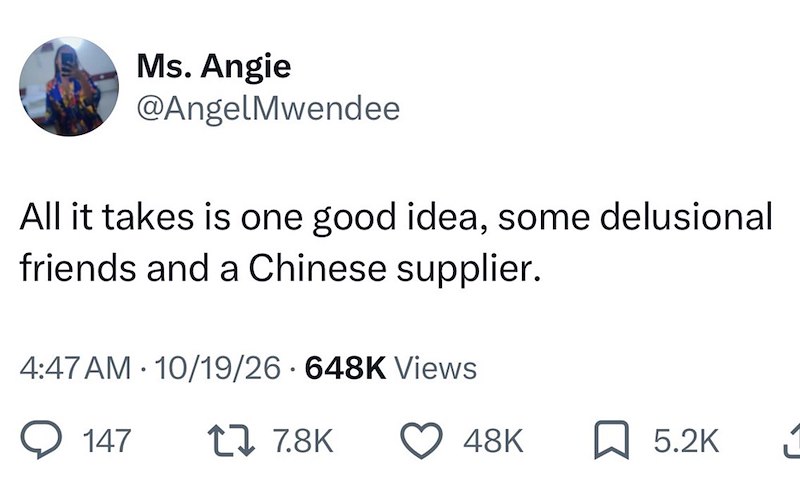 Ms. Angie @AngelMwendee All it takes is one good idea, some delusional friends and a Chinese supplier. 4:47 AM - 10/19/26 • 648K Views 147 17 7.8K 48K ☐ 5.2K