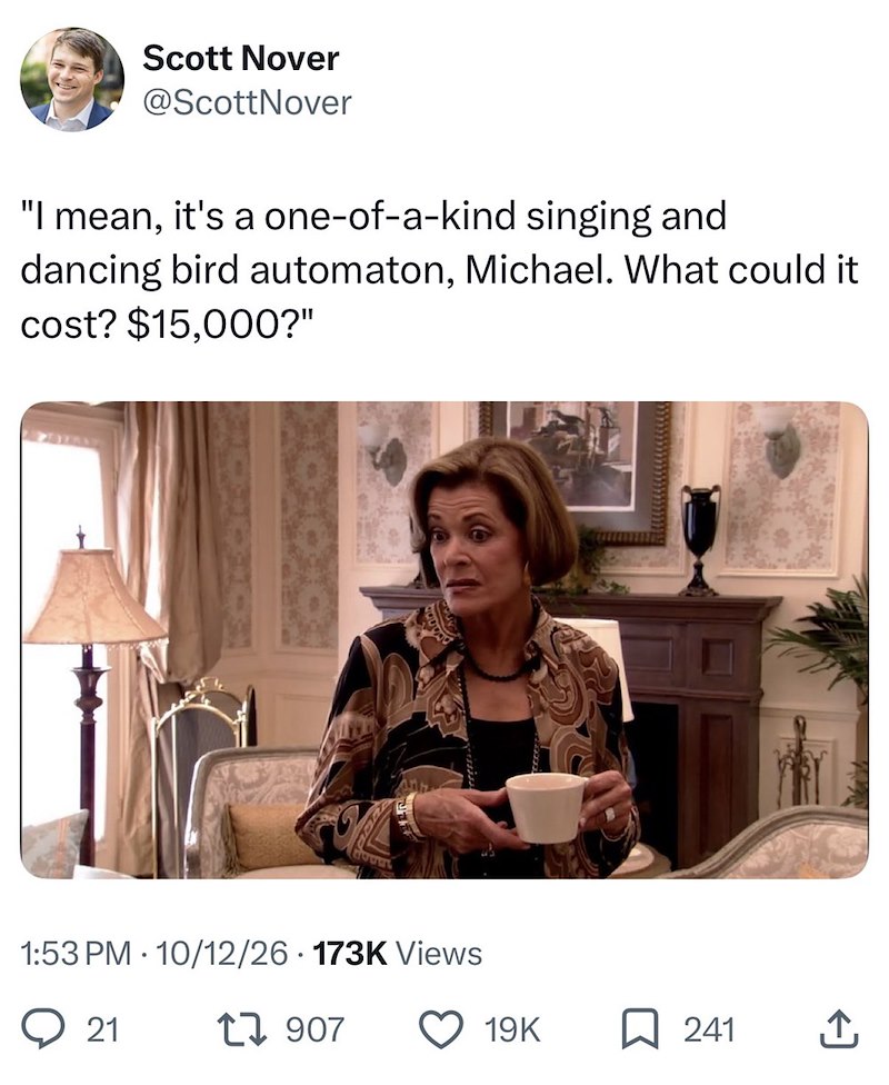 Scott Nover @ScottNover "I mean, it's a one-of-a-kind singing and dancing bird automaton, Michael. What could it cost? $15,000?" 1:53 PM 10/12/26 173K Views 21 1907 19K ☐ 241 ↑