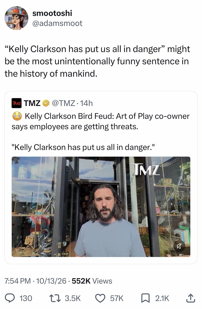 smootoshi @adamsmoot "Kelly Clarkson has put us all in danger" might be the most unintentionally funny sentence in the history of mankind. TMZ TMZ @TMZ. 14h Kelly Clarkson Bird Feud: Art of Play co-owner says employees are getting threats. "Kelly Clarkson has put us all in danger." 7:54 PM 10/13/26 552K Views 130 17 3.5K TMZ JUYW 57K ☐ 2.1K 企