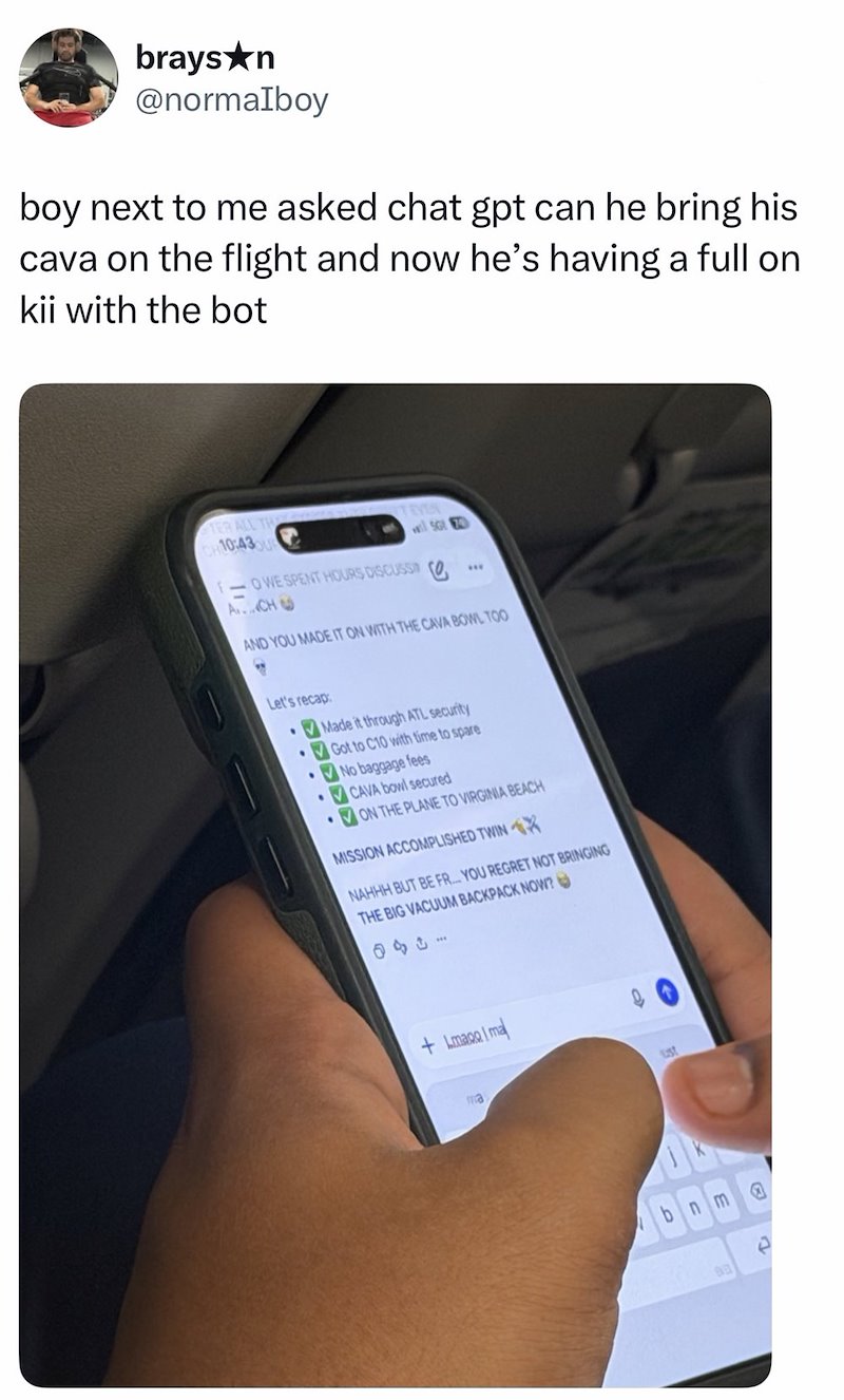 brays★n @normaIboy boy next to me asked chat gpt can he bring his cava on the flight and now he's having a full on kii with the bot TER ALL TH 10:43 TEVEN will SG -OWE SPENT HOURS DISCUSS (0. A....CH *** AND YOU MADE IT ON WITH THE CAVA BOWL TOO Let's recap: . Made it through ATL security Got to C10 with time to spare No baggage fees CAVA bowl secured ON THE PLANE TO VIRGINIA BEACH MISSION ACCOMPLISHED TWIN X NAHHH BUT BE FR... YOU REGRET NOT BRINGING THE BIG VACUUM BACKPACK NOW? 1430 +Imago Ima