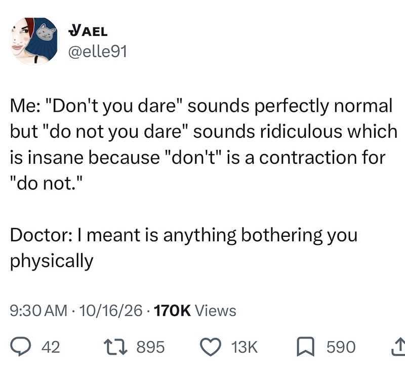 VAEL @elle91 Me: "Don't you dare" sounds perfectly normal but "do not you dare" sounds ridiculous which is insane because "don't" is a contraction for "do not." Doctor: I meant is anything bothering you physically 9:30 AM 10/16/26 170K Views • 42 1895 13K ☐ 590 ↑