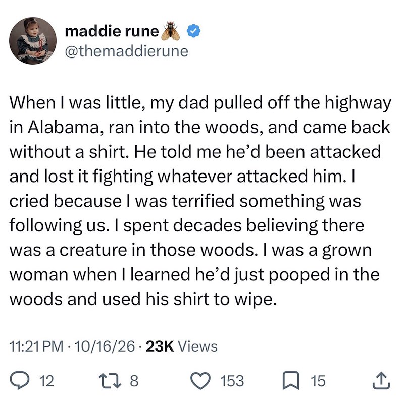 maddie rune @themaddierune When I was little, my dad pulled off the highway in Alabama, ran into the woods, and came back without a shirt. He told me he'd been attacked and lost it fighting whatever attacked him. I cried because I was terrified something was following us. I spent decades believing there was a creature in those woods. I was a grown woman when I learned he'd just pooped in the woods and used his shirt to wipe. 11:21 PM 10/16/26 23K Views • 12 178 153 15 ↑