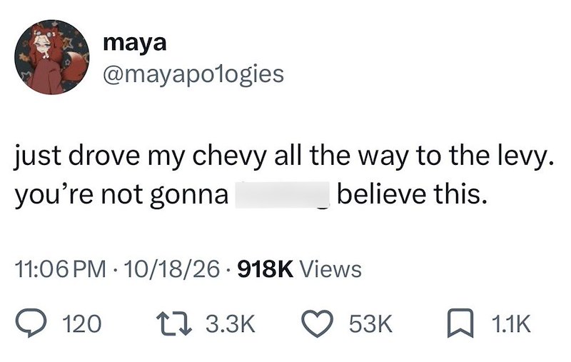 maya @mayapologies just drove my chevy all the way to the levy. you're not gonna believe this. 11:06 PM - 10/18/26 918K Views 120 1 3.3K 53K ☐ 1.1K
