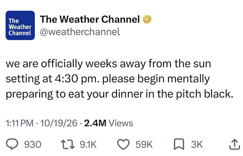 The Weather The Weather Channel Channel @weatherchannel we are officially weeks away from the sun setting at 4:30 pm. please begin mentally preparing to eat your dinner in the pitch black. 1:11 PM 10/19/26 2.4M Views 930 19.1K 59K 3K