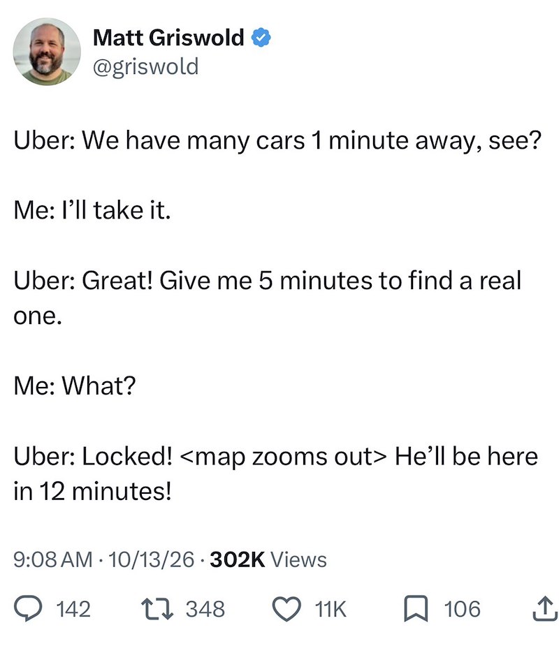 Matt Griswold @griswold Uber: We have many cars 1 minute away, see? Me: I'll take it. Uber: Great! Give me 5 minutes to find a real one. Me: What? Uber: Locked! <map zooms out> He'll be here in 12 minutes! 9:08 AM 10/13/26 302K Views • 142 17348 11K 106 ↑,