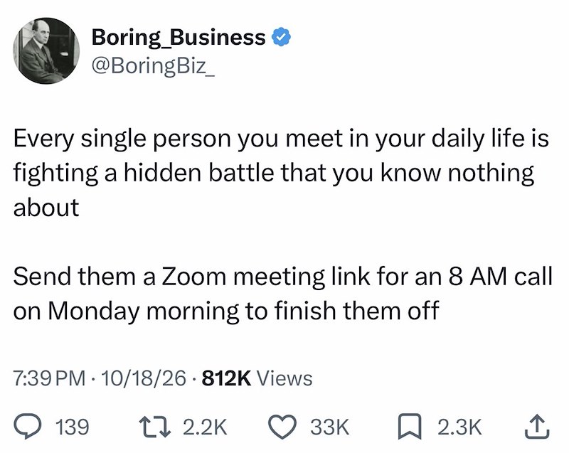 Boring Business ❤ @BoringBiz Every single person you meet in your daily life is fighting a hidden battle that you know nothing about Send them a Zoom meeting link for an 8 AM call on Monday morning to finish them off 7:39 PM 10/18/26 812K Views 139 17 2.2K 33K 2.3K ↑
