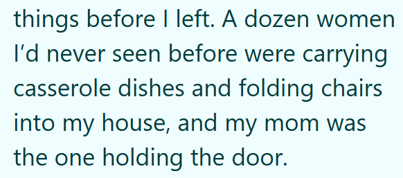 things before I left. A dozen women I'd never seen before were carrying casserole dishes and folding chairs into my house, and my mom was the one holding the door.
