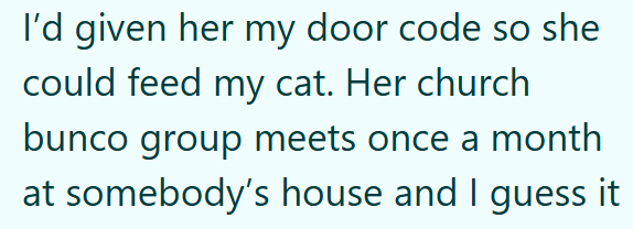 I'd given her my door code so she could feed my cat. Her church bunco group meets once a month at somebody's house and I guess it