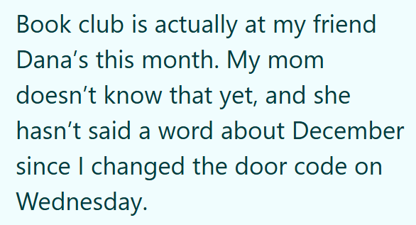 Book club is actually at my friend Dana's this month. My mom doesn't know that yet, and she hasn't said a word about December since I changed the door code on Wednesday.