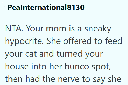 Pealnternational8130 NTA. Your mom is a sneaky hypocrite. She offered to feed your cat and turned your house into her bunco spot, then had the nerve to say she
