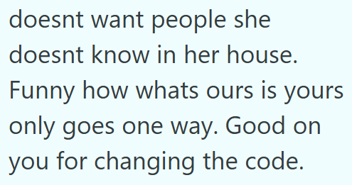 doesnt want people she doesnt know in her house. Funny how whats ours is yours only goes one way. Good on you for changing the code.
