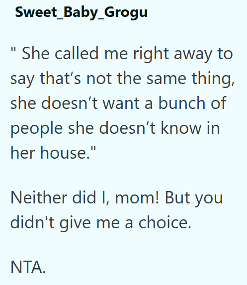 Sweet_Baby_Grogu She called me right away to say that's not the same thing, she doesn't want a bunch of people she doesn't know in her house." Neither did I, mom! But you didn't give me a choice. NTA.