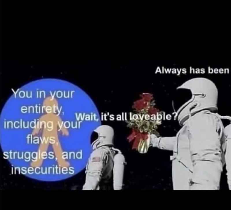 Always has been You in your entirety, Wait, it's all loveable? including your flaws struggles, and insecurities