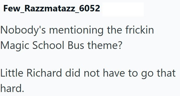 Few_Razzmatazz_6052 Nobody's mentioning the frickin Magic School Bus theme? Little Richard did not have to go that hard.