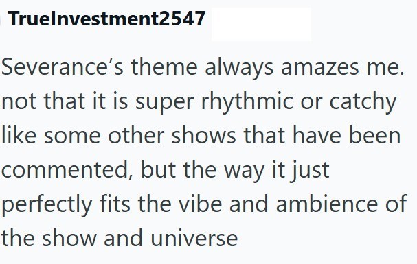 Truelnvestment2547 Severance's theme always amazes me. not that it is super rhythmic or catchy like some other shows that have been commented, but the way it just perfectly fits the vibe and ambience of the show and universe