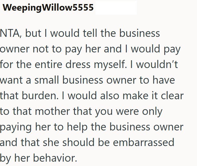 Weeping Willow5555 NTA, but I would tell the business owner not to pay her and I would pay for the entire dress myself. I wouldn't want a small business owner to have that burden. I would also make it clear to that mother that you were only paying her to help the business owner and that she should be embarrassed by her behavior.